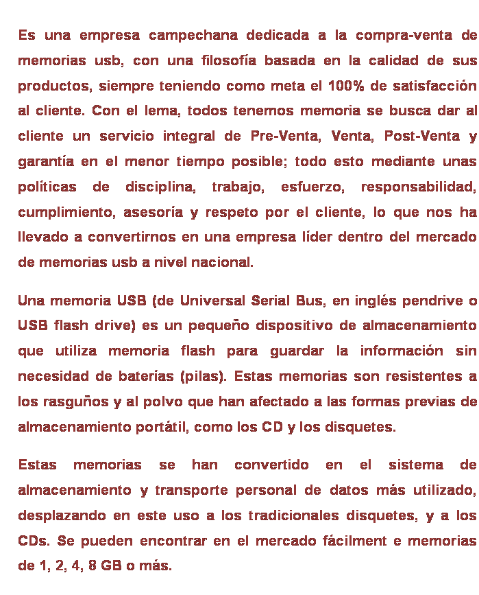 Cuadro de texto: Es una empresa campechana dedicada a la compra-venta de memorias usb, con una filosofía basada en la calidad de sus productos, siempre teniendo como meta el 100% de satisfacción al cliente. Con el lema, todos tenemos memoria se busca dar al cliente un servicio integral de Pre-Venta, Venta, Post-Venta y garantía en el menor tiempo posible; todo esto mediante unas políticas de disciplina, trabajo, esfuerzo, responsabilidad, cumplimiento, asesoría y respeto por el cliente, lo que nos ha llevado a convertirnos en una empresa líder dentro del mercado de memorias usb a nivel nacional.
Una memoria USB (de Universal Serial Bus, en inglés pendrive o USB flash drive) es un pequeño dispositivo de almacenamiento que utiliza memoria flash para guardar la información sin necesidad de baterías (pilas). Estas memorias son resistentes a los rasguños y al polvo que han afectado a las formas previas de almacenamiento portátil, como los CD y los disquetes. 
Estas memorias se han convertido en el sistema de almacenamiento y transporte personal de datos más utilizado, desplazando en este uso a los tradicionales disquetes, y a los CDs. Se pueden encontrar en el mercado fácilment e memorias de 1, 2, 4, 8 GB o más. 

