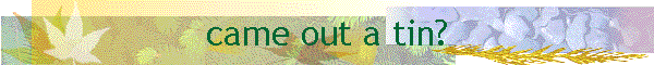 came out a tin?