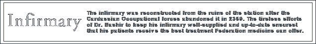 The Infirmary was salvaged from the ruins of the station after the Cardassian occupational forces abandoned it in 2369. The unceasing efforts of the doctor since the reconstruction of the Infirmary has ensured that the Infirmary of Deep Space Nine offers the best technology and treatment for patients.
