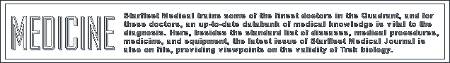 Starfleet Medical trains some of the finest doctors in the Quadrant, and for those doctors, an up-to-date databank of medical knowledge is vital to the diagnosis. Here, besides the standard list of diseases, medical procedures, equipment, and medicine, the latest issue of Starfleet Medical Journal is on file, providing viewpoints on the validity of Trek biology.