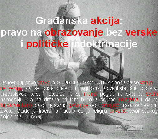 Osnovno ljudsko pravo je SLOBODA SAVESTI - sloboda da 
      se veruje ili ne veruje, da se bude gnostik ili agnostik, adventista, siit, budista, 
      pravoslavac, teist ili ateist, da se menja pogled na svet po svom nahodjenju - a da 
      drzava pri tom bude apsolutno neutralna i da to fundamentalno pravo ne samo garantuje 
      vec i omoguci u svakodnevnom zivotu. Otuda je liberalno nacelo da je religija privatna 
      stvar svakog pojedinca (L. Sekelj)