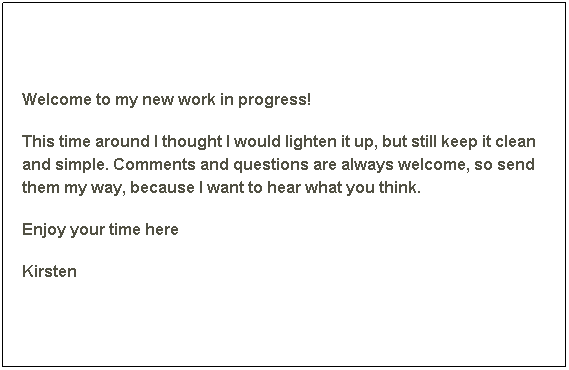 Text Box: Welcome to my new work in progress! 
This time around I thought I would lighten it up, but still keep it clean and simple. Comments and questions are always welcome, so send them my way, because I want to hear what you think. 
Enjoy your time here
Kirsten
