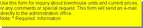 Text Box: Use this form for inquiry about townhouse units and current prices, or any comments or special request. This form will send an e-mail directly to the administration office.Note: * Required  Information