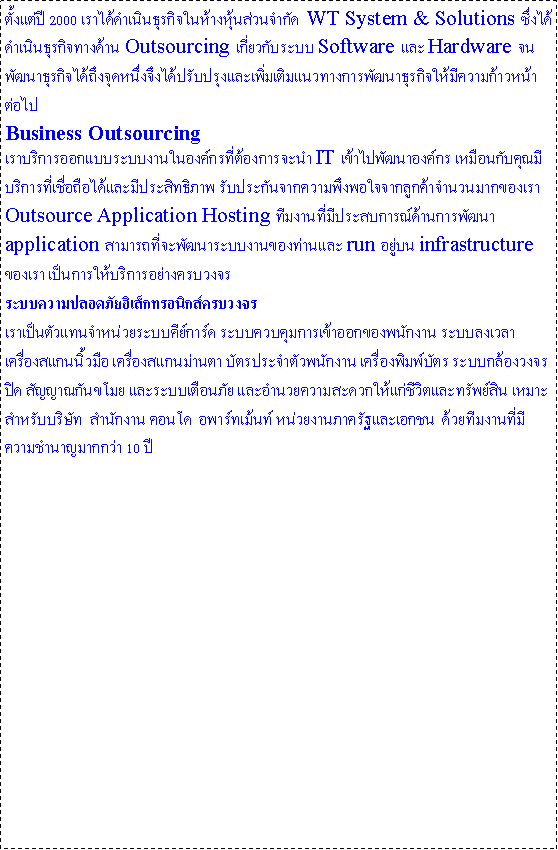 Text Box:  2000 ԹáԨҧǹӡѴ  WT System & Solutions ԹáԨҧҹ Outsourcing ǡѺк Software  Hardware ѲҸáԨ֧ش˹觨֧ѺاǷҧþѲҸáԨդ˹ҵ Business Outsourcing
Һԡ͡Ẻкҹͧ÷ͧèй IT 仾Ѳͧ ͹Ѻسպԡ÷ͶջԷҾ ѺСѹҡ֧㨨ҡ١Ҩӹǹҡͧ
Outsource Application Hosting ҹջʺóҹþѲ application öоѲкҹͧҹ run 躹 infrastructure ͧ 繡ԡҧúǧ кʹ硷͹ԡúǧ繵᷹˹к кǺͧ͡ѡҹ кŧ ͧ᡹ ͧ᡹ҹ ѵûШӵǾѡҹ ͧѵ кͧǧûԴ ѭҳѹ к͹ ӹ¤дǡԵзѾԹ Ѻѷ  ӹѡҹ ͹  ;鹷 ˹§ҹҤѰ͡  ·ҹդӹҭҡ 10 