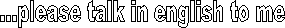 ...please talk in english to me