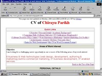 Click here to visit my CV giving details about my objective, software skillsets, links to urls online, projects, achievements, awards, work experience, hobbies etc. CV, Resume, Bio-Data of Chirayu Parikh. Contact Chirayu at chirayu1@rediffmail.com for your Web Development requirements. Concept, design, development, marketing, promotion, maintenance and updates of website done by Chirayu Parikh. chirayu1@rediffmail.com
