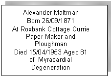 Text Box: Alexander Maltman
Born 26/09/1871
At Roxbank Cottage Currie
Paper Maker and Ploughman
Died 15/04/1953 Aged 81 
of  Myracardial Degeneration
at 75 Beacleugh Street

