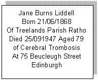 Text Box: Jane Burns Liddell
Born 21/06/1868
Of Treelands Parish Ratho
Died 25/091947 Aged 79
of Cerebral Trombosis
At 75 Beucleugh Street
Edinburgh

