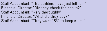 Text Box: Staff Accountant: The auditors have just left, sir.Financial Director: Did they check the books?Staff Accountant: Very thoroughlyFinancial Director: What did they say?Staff Accountant: They want 15% to keep quiet.