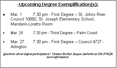 Text Box: -Upcoming Degree Exemplification(s):

	Mar. 1	7:30 pm - First Degree  St. Johns River Council 10850, St. Joseph Elementary School, Mandarin-Loretto Room

	Mar. 25	7:30 pm	- Third Degree  Palm Coast

	Mar. 27	7:30 pm - First Degree  Council 4727 - Arlington

Questions about degree participation?  Contact Brother Jacques Aubertin at 268-8742 for more information.
