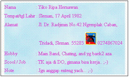Text Box: Nama                : Yiko Ripa Hernawan
Tempat/tgl Lahir : Sleman, 17 April 1982
Alamat               : Jl. Dr. Radjimin No.42 Ngemplak Caban,    
                            Tridadi, Sleman. 55285  0274867024
Hobby               : Main Band, Chating, and yg baek2 aza.
Scool / Job        : TK aja di DO, gimana bisa kerja.. ;-)
Note                  : Jgn anggap enteng yach... ;-)
