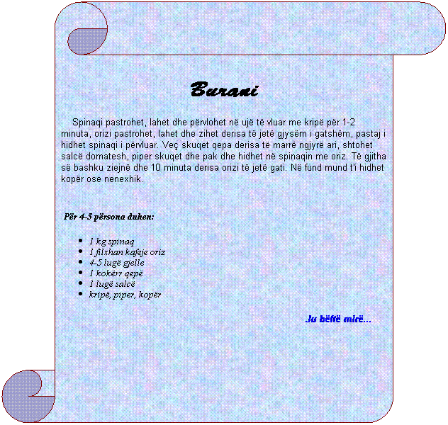 Vertical Scroll: Burani
&nbsp;&nbsp;&nbsp; Spinaqi pastrohet, lahet dhe p�rvlohet n� uj� t� vluar me krip� p�r 1-2 minuta, orizi pastrohet, lahet dhe zihet derisa t� jet� gjys�m i gatsh�m, pastaj i hidhet spinaqi i p�rvluar. Ve� skuqet qepa derisa t� marr� ngjyr� ari, shtohet salc� domatesh, piper skuqet dhe pak dhe hidhet n� spinaqin me oriz. T� gjitha s� bashku ziejn� dhe 10 minuta derisa orizi t� jet� gati. N� fund mund t'i hidhet kop�r ose nenexhik.
&nbsp;&nbsp;&nbsp;
&nbsp;P�r 4-5 p�rsona duhen:
1 kg spinaq
1 filxhan kafeje oriz
4-5 lug� gjelle
1 kok�rr qep�
1 lug� salc�
krip�, piper, kop�r
Ju b�ft� mir�...&nbsp; &nbsp;&nbsp;&nbsp;&nbsp;&nbsp; 
&nbsp;
&nbsp;&nbsp;&nbsp;&nbsp;&nbsp;&nbsp;&nbsp;&nbsp;&nbsp; 
