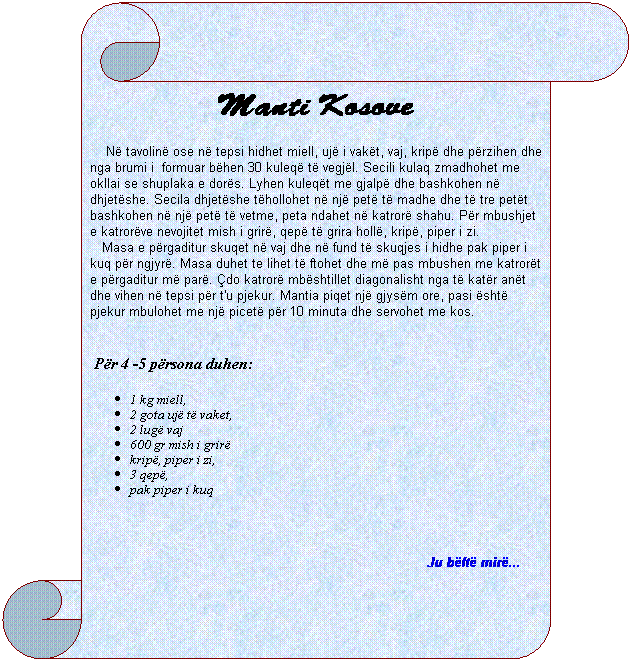 Vertical Scroll: Manti Kosove
&nbsp;&nbsp;&nbsp; N� tavolin� ose n� tepsi hidhet miell, uj� i vak�t, vaj, krip� dhe p�rzihen dhe nga brumi i&nbsp; formuar b�hen 30 kuleq� t� vegj�l. Secili kulaq zmadhohet me okllai se shuplaka e dor�s. Lyhen kuleq�t me gjalp� dhe bashkohen n� dhjet�she. Secila dhjet�she t�hollohet n� nj� pet� t� madhe dhe t� tre pet�t bashkohen n� nj� pet� t� vetme, peta ndahet n� katror� shahu. P�r mbushjet e katror�ve nevojitet mish i grir�, qep� t� grira holl�, krip�, piper i zi.
&nbsp;&nbsp;&nbsp;Masa e p�rgaditur skuqet n� vaj dhe n� fund t� skuqjes i hidhe pak piper i kuq p�r ngjyr�. Masa duhet te lihet t� ftohet dhe m� pas mbushen me katror�t e p�rgaditur m� par�. �do katror� mb�shtillet diagonalisht nga t� kat�r an�t dhe vihen n� tepsi p�r t'u pjekur. Mantia piqet nj� gjys�m ore, pasi �sht� pjekur mbulohet me nj� picet� p�r 10 minuta dhe servohet me kos.
&nbsp;&nbsp;&nbsp;
&nbsp;P�r 4 -5 p�rsona duhen:
1 kg miell,
2 gota uj� t� vaket,
2 lug� vaj
600 gr mish i grir�
krip�, piper i zi, 
3 qep�,
pak piper i kuq
&nbsp;
Ju b�ft� mir�...&nbsp; &nbsp;&nbsp;&nbsp;&nbsp;&nbsp; 
&nbsp;
&nbsp;&nbsp;&nbsp;&nbsp;&nbsp;&nbsp;&nbsp;&nbsp;&nbsp; 
