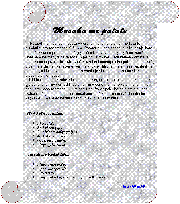 Vertical Scroll: Musaka me patate
&nbsp;&nbsp;&nbsp; Patatet me madh�si mesatare q�rohen, lahen dhe priten n� fleta t� rrumbullak�ta me trash�si 5-7 mm. Patatet skuqen derisa t� krijohet nj� kore e leht�. Qepa e prer� n� form� gjysm�rrethi skuqet me yndyr� n� zjarr� ta javash�m n� m�nyr� q� t� mos digjet por t� zbutet. K�tu hidhen domate t� q�ruara n� copa kubike pak salc�, vazhdon kaurdisja edhe pak, shtohet krip�, piper, flet� dafine. N� tav�n e lyer me yndyr� shtrohet nj� shtres� patatesh t� skuqura, mbi to gjysma e qep�s, p�rs�ri nj� shtres� tjet�r patatesh dhe pastaj pjesa tjet�r&nbsp; e qep�s.
&nbsp;&nbsp;&nbsp;Mbi k�to prap� shtrohet shtres� patatesh, n� nj� en� kaurdiset miell me pak gjalp�, shuhet me qum�sht, p�rzihet mir� derisa t� marr� val�, hidhet krip� dhe lihet masa t� trashet. Hiqet nga zjarri ftohet pak dhe p�rzihet me vez�. Salca e p�rgaditur hidhet mbi musakan�, sp�rkatet me gjalp� dhe djath� ka�kavall. Tava vihet n� furr� p�r t'u pjekur p�r 30 minuta.
&nbsp;&nbsp;&nbsp;
&nbsp;P�r 4-5 p�rsona duhen:
1 kg patate
5-6 kokrra qep�
3-4 filxhan� kafeje yndyr�
4-5 kokrra domate
krip�, piper, dafin� 
1 lug� gjelle salc�
&nbsp;&nbsp;&nbsp;P�r salcen e bardh� duhen;
1 lug� gjelle gjalp�
1 got� �aji qum�sht
1 kok�rr ve
1 lug� gjelle ka�kavall ose djath t� th�rmuar
Ju b�ft� mir�...&nbsp; &nbsp;&nbsp;&nbsp;&nbsp;&nbsp; 
&nbsp;
&nbsp;&nbsp;&nbsp;&nbsp;&nbsp;&nbsp;&nbsp;&nbsp;&nbsp; 
