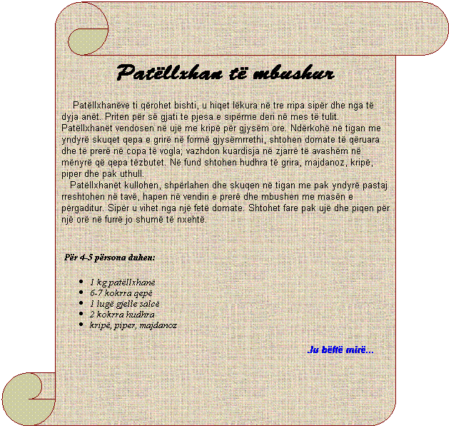 Vertical Scroll: Pat�llxhan t� mbushur
&nbsp;&nbsp;&nbsp; Pat�llxhan�ve ti q�rohet bishti, u hiqet l�kura n� tre rripa sip�r dhe nga t� dyja an�t. Priten p�r s� gjati te pjesa e sip�rme deri n� mes t� tulit. Pat�llxhan�t vendosen n� uj� me krip� p�r gjys�m ore. Nd�rkoh� n� tigan me yndyr� skuqet qepa e grir� n� form� gjys�mrrethi, shtohen domate t� q�ruara dhe t� prer� n� copa t� vogla; vazhdon kuardisja n� zjarr� t� avash�m n� m�nyr� q� qepa t�zbutet. N� fund shtohen hudhra t� grira, majdanoz, krip�, piper dhe pak uthull.
&nbsp;&nbsp;&nbsp;Pat�llxhan�t kullohen, shp�rlahen dhe skuqen n� tigan me pak yndyr� pastaj rreshtohen n� tav�, hapen n� vendin e prer� dhe mbushen me mas�n e p�rgaditur. Sip�r u vihet nga nj� fet� domate. Shtohet fare pak uj� dhe piqen p�r nj� or� n� furr� jo shum� t� nxeht�.
&nbsp;&nbsp;&nbsp;
&nbsp;P�r 4-5 p�rsona duhen:
1 kg pat�llxhan�
6-7 kokrra qep�
1 lug� gjelle salc�
2 kokrra hudhra
krip�, piper, majdanoz
Ju b�ft� mir�...&nbsp; &nbsp;&nbsp;&nbsp;&nbsp;&nbsp; 
&nbsp;
&nbsp;&nbsp;&nbsp;&nbsp;&nbsp;&nbsp;&nbsp;&nbsp;&nbsp; 
