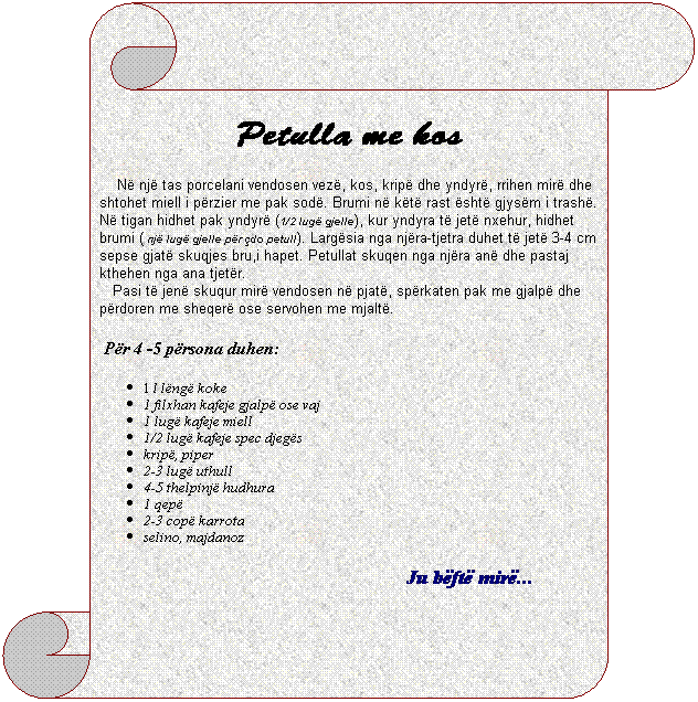 Vertical Scroll: Petulla me kos
&nbsp;&nbsp;&nbsp; N� nj� tas porcelani vendosen vez�, kos, krip� dhe yndyr�, rrihen mir� dhe shtohet miell i p�rzier me pak sod�. Brumi n� k�t� rast �sht� gjys�m i trash�. N� tigan hidhet pak yndyr� (1/2 lug� gjelle), kur yndyra t� jet� nxehur, hidhet brumi ( nj� lug� gjelle p�r �do petull). Larg�sia nga nj�ra-tjetra duhet t� jet� 3-4 cm sepse gjat� skuqjes bru,i hapet. Petullat skuqen nga nj�ra an� dhe pastaj kthehen nga ana tjet�r.
&nbsp;&nbsp;&nbsp;Pasi t� jen� skuqur mir� vendosen n� pjat�, sp�rkaten pak me gjalp� dhe p�rdoren me sheqer� ose servohen me mjalt�.
&nbsp;P�r 4 -5 p�rsona duhen:
1 l l�ng� koke
1 filxhan kafeje gjalp� ose vaj
1 lug� kafeje miell
1/2 lug� kafeje spec djeg�s
krip�, piper
2-3 lug� uthull
4-5 thelpinj� hudhura
1 qep�
2-3 cop� karrota
selino, majdanoz
Ju b�ft� mir�...&nbsp;&nbsp;&nbsp;&nbsp;&nbsp;&nbsp;&nbsp;&nbsp;&nbsp;&nbsp;&nbsp;&nbsp; 
&nbsp;
