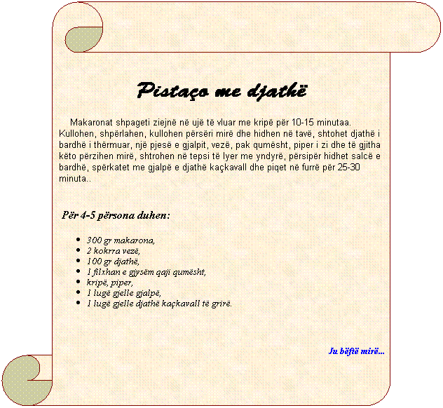 Vertical Scroll: Pista�o me djath�
&nbsp;&nbsp;&nbsp; Makaronat shpageti ziejn� n� uj� t� vluar me krip� p�r 10-15 minutaa. Kullohen, shp�rlahen, kullohen p�rs�ri mir� dhe hidhen n� tav�, shtohet djath� i bardh� i th�rmuar, nj� pjes� e gjalpit, vez�, pak qum�sht, piper i zi dhe t� gjitha k�to p�rzihen mir�, shtrohen n� tepsi t� lyer me yndyr�, p�rsip�r hidhet salc� e bardh�, sp�rkatet me gjalp� e djath� ka�kavall dhe piqet n� furr� p�r 25-30 minuta..
&nbsp;&nbsp;&nbsp;
&nbsp;P�r 4-5 p�rsona duhen:
300 gr makarona,
2 kokrra vez�,
100 gr djath�,
1 filxhan e gjys�m qaji qum�sht,
krip�, piper, 
1 lug� gjelle gjalp�,
1 lug� gjelle djath� ka�kavall t� grir�.
&nbsp;&nbsp;&nbsp;&nbsp;&nbsp;&nbsp;&nbsp;&nbsp;&nbsp; 
Ju b�ft� mir�...
