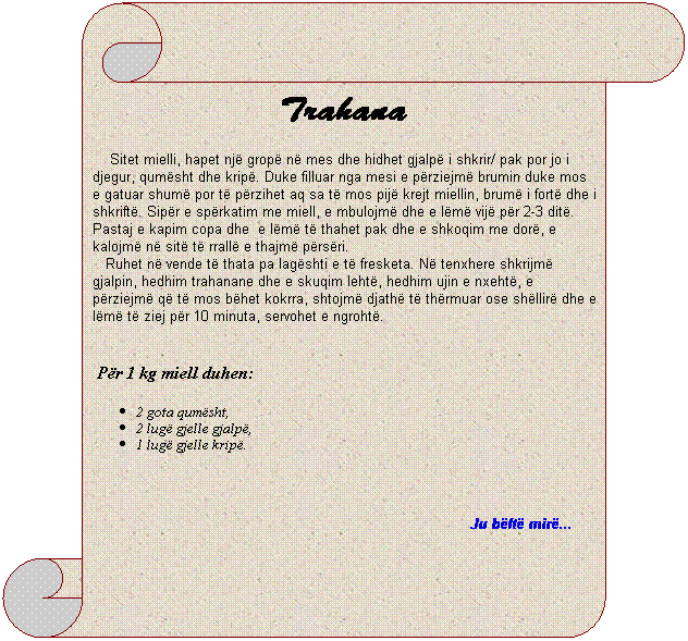 Vertical Scroll: Trahana
&nbsp;&nbsp;&nbsp; Sitet mielli, hapet nj� grop� n� mes dhe hidhet gjalp� i shkrir/ pak por jo i djegur, qum�sht dhe krip�. Duke filluar nga mesi e p�rziejm� brumin duke mos e gatuar shum� por t� p�rzihet aq sa t� mos pij� krejt miellin, brum� i fort� dhe i shkrift�. Sip�r e sp�rkatim me miell, e mbulojm� dhe e l�m� vij� p�r 2-3 dit�. Pastaj e kapim copa dhe&nbsp; e l�m� t� thahet pak dhe e shkoqim me dor�, e kalojm� n� sit� t� rrall� e thajm� p�rs�ri.
&nbsp;&nbsp;&nbsp;Ruhet n� vende t� thata pa lag�shti e t� fresketa. N� tenxhere shkrijm� gjalpin, hedhim trahanane dhe e skuqim leht�, hedhim ujin e nxeht�, e p�rziejm� q� t� mos b�het kokrra, shtojm� djath� t� th�rmuar ose sh�llir� dhe e l�m� t� ziej p�r 10 minuta, servohet e ngroht�.
&nbsp;&nbsp;&nbsp;
&nbsp;P�r 1 kg miell duhen:
2 gota qum�sht,
2 lug� gjelle gjalp�,
1 lug� gjelle krip�.
&nbsp;
Ju b�ft� mir�...&nbsp; &nbsp;&nbsp;&nbsp;&nbsp;&nbsp; 
&nbsp;
&nbsp;&nbsp;&nbsp;&nbsp;&nbsp;&nbsp;&nbsp;&nbsp;&nbsp; 

