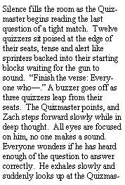 Text Box: Silence fills the room as the Quizmaster begins reading the last question of a tight match.  Twelve quizzers sit poised at the edge of their seats, tense and alert like sprinters backed into their starting blocks waiting for the gun to sound.  Finish the verse: Everyone who. A buzzer goes off as three quizzers leap from their seats.  The Quizmaster points, and Zach steps forward slowly while in deep thought.  All eyes are focused on him, no one makes a sound. Everyone wonders if he has heard enough of the question to answer correctly.  He exhales slowly and suddenly looks up at the Quizmas