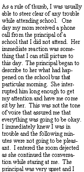 Text Box: As a rule of thumb, I was usually able to steer clear of any trouble while attending school.   One day my mom received a phone call from the principal of a school that I did not attend.  Her immediate reaction was something that I can still picture to this day.  The principal began to describe to her what had happened on the school bus that particular morning.  She interrupted him long enough to get my attention and have me come sit by her.  This was not the tone of voice that assured me that everything was going to be okay.  I immediately knew I was in trouble and the following minutes were not going to be pleasant.  I entered the room dejected as she continued the conversation while staring at me.  The principal was very upset and I 
