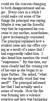 Text Box: could see the concern changing to both disappointment and anger.  Every once in a while I could make out some of the things the principal was saying.  Maybe it was just the forceful way that he expressed his concerns to my mother, nonetheless; I grew increasingly concerned.  The principal explained how a student came into his office crying as a result of a name that I had supposedly called him.  I also heard him mention the word suspension.  By this time, my mom clearly had fire coming out of her ears as she began to inquire further.  She asked, what was the specific word that was used?  The principal informed her that I had actually used a series of words.  Now the fire was forming into a volcanic eruption and lava was beginning 