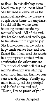 Text Box: to flow.  In disbelief my mom heard him say, A racist bigot.  She listened in disbelief as the principal repeated the phrase a couple more times for emphasis.  I could tell the words were bouncing around inside my mothers head.  All of the sudden her face softened and began to transform from anger to joy.  She looked down at me with a large smile on her face and confirmed that I had used the words in a appropriate context when confronting the other student.   The principal could tell that my moms attention was shifting away from him and that her concern was depleting.  Finally my mom interrupted the principal and looked at me and said, Kevin, Im so proud of you.	-Kevin Campbell