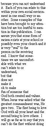 Text Box: because you can not understand it.  Each of you can relate to this within your own social environment in one small way or another.  Some examples of this have been brought to my attention but are too hurtful to mention in this publication.  I can assure you that some form of racism exists at your school or possibly even your church and it is very real to the person on the receiving end.  I know that sometimes we are uncomfortable with what we cant relate to or understand, but that does not make it ok to make fun of someone that God both created and values.  When Jesus was asked what the greatest commandment was, He gave two.  The first being to love God with all your heart and the second being to love others.  I will go as far as to say that you cant do the first without doing 