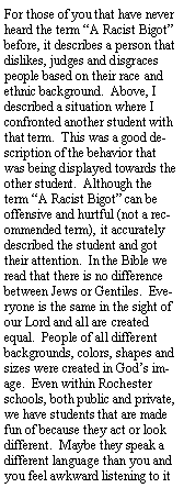 Text Box: For those of you that have never heard the term A Racist Bigot before, it describes a person that dislikes, judges and disgraces people based on their race and ethnic background.  Above, I described a situation where I confronted another student with that term.  This was a good description of the behavior that was being displayed towards the other student.  Although the  term A Racist Bigot can be offensive and hurtful (not a recommended term), it accurately described the student and got their attention.  In the Bible we read that there is no difference between Jews or Gentiles.  Everyone is the same in the sight of our Lord and all are created equal.  People of all different backgrounds, colors, shapes and sizes were created in Gods image.  Even within Rochester schools, both public and private, we have students that are made fun of because they act or look different.  Maybe they speak a different language than you and you feel awkward listening to it 
